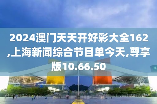 2024澳门天天开好彩大全162,上海新闻综合节目单今天,尊享版10.66.50