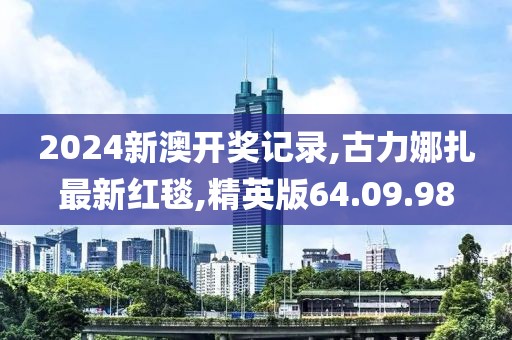 2024新澳开奖记录,古力娜扎最新红毯,精英版64.09.98