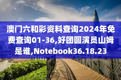 澳门六和彩资料查询2024年免费查询01-36,好团圆演员山姆是谁,Notebook36.18.23