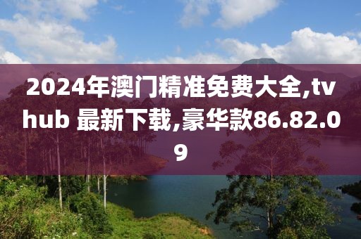 2024年澳门精准免费大全,tvhub 最新下载,豪华款86.82.09