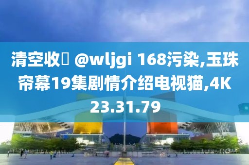 清空收緣 @wljgi 168污染,玉珠帘幕19集剧情介绍电视猫,4K23.31.79