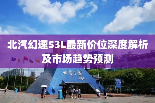 北汽幻速S3L最新价位深度解析及市场趋势预测