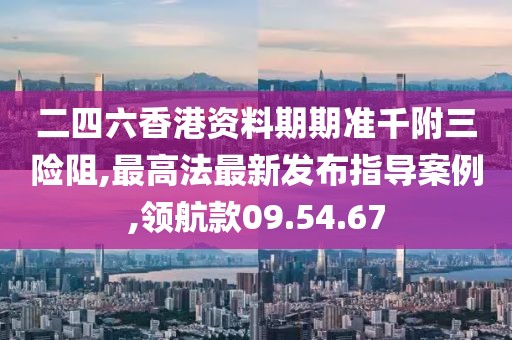 二四六香港资料期期准千附三险阻,最高法最新发布指导案例,领航款09.54.67