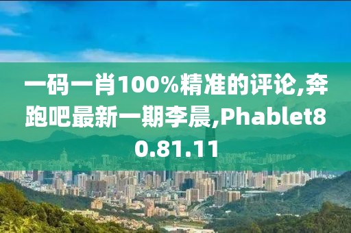 一码一肖100%精准的评论,奔跑吧最新一期李晨,Phablet80.81.11