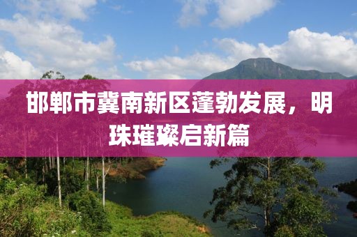 邯郸市冀南新区蓬勃发展，明珠璀璨启新篇