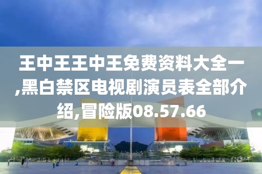 王中王王中王免费资料大全一,黑白禁区电视剧演员表全部介绍,冒险版08.57.66