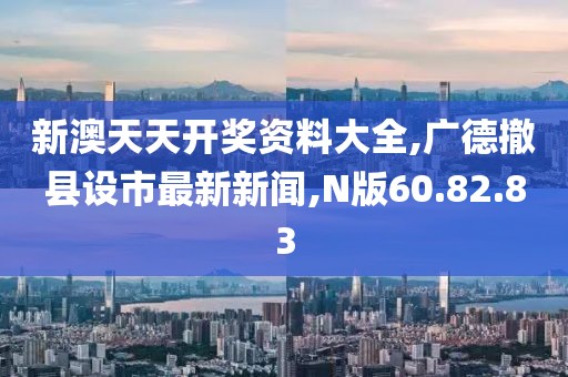 新澳天天开奖资料大全,广德撤县设市最新新闻,N版60.82.83
