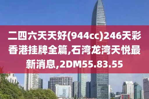 二四六天天好(944cc)246天彩香港挂牌全篇,石湾龙湾天悦最新消息,2DM55.83.55