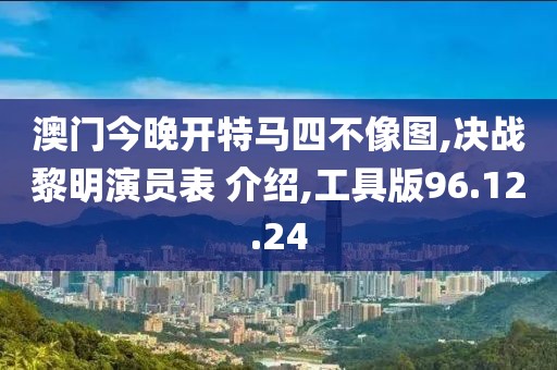 澳门今晚开特马四不像图,决战黎明演员表 介绍,工具版96.12.24