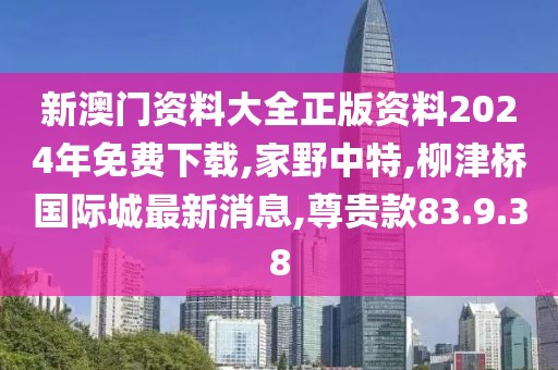新澳门资料大全正版资料2024年免费下载,家野中特,柳津桥国际城最新消息,尊贵款83.9.38