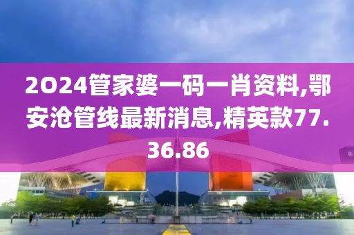 2O24管家婆一码一肖资料,鄂安沧管线最新消息,精英款77.36.86