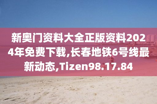新奥门资料大全正版资料2024年免费下载,长春地铁6号线最新动态,Tizen98.17.84
