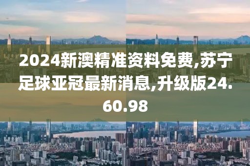 2024新澳精准资料免费,苏宁足球亚冠最新消息,升级版24.60.98