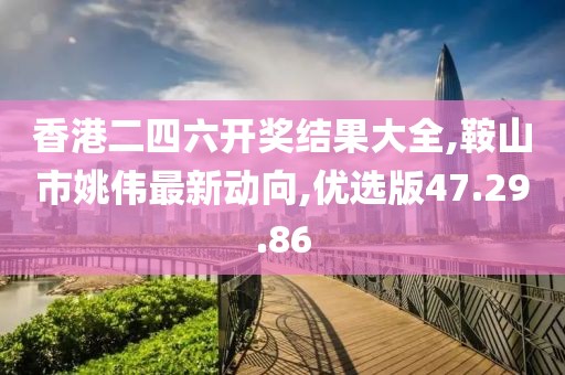 香港二四六开奖结果大全,鞍山市姚伟最新动向,优选版47.29.86