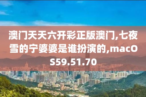 澳门天天六开彩正版澳门,七夜雪的宁婆婆是谁扮演的,macOS59.51.70