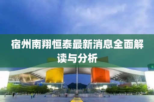 宿州南翔恒泰最新消息全面解读与分析