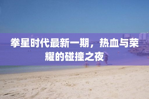 拳星时代最新一期，热血与荣耀的碰撞之夜