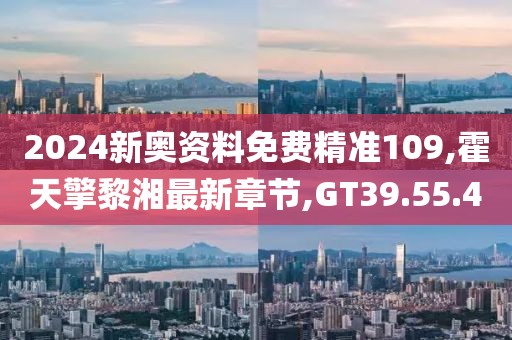 2024新奥资料免费精准109,霍天擎黎湘最新章节,GT39.55.40