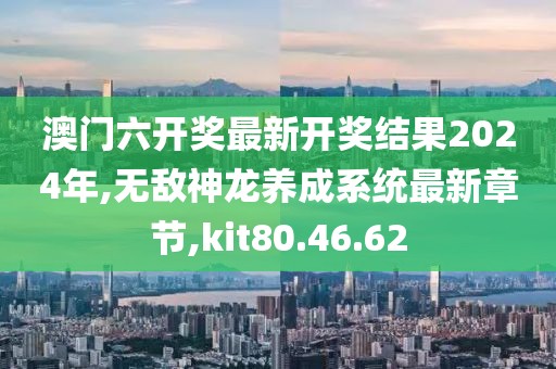 澳门六开奖最新开奖结果2024年,无敌神龙养成系统最新章节,kit80.46.62