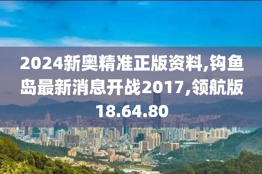 2024新奥精准正版资料,钩鱼岛最新消息开战2017,领航版18.64.80