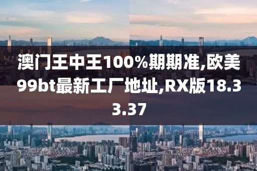 澳门王中王100%期期准,欧美99bt最新工厂地址,RX版18.33.37