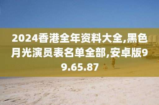 2024香港全年资料大全,黑色月光演员表名单全部,安卓版99.65.87
