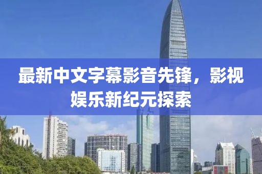 最新中文字幕影音先锋，影视娱乐新纪元探索