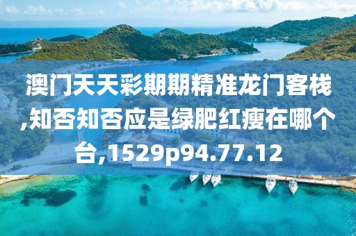 澳门天天彩期期精准龙门客栈,知否知否应是绿肥红瘦在哪个台,1529p94.77.12