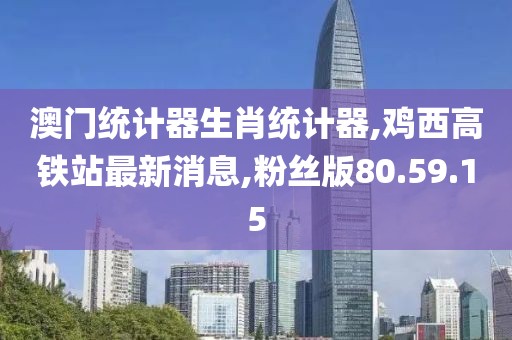 澳门统计器生肖统计器,鸡西高铁站最新消息,粉丝版80.59.15
