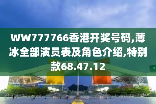 WW777766香港开奖号码,薄冰全部演员表及角色介绍,特别款68.47.12