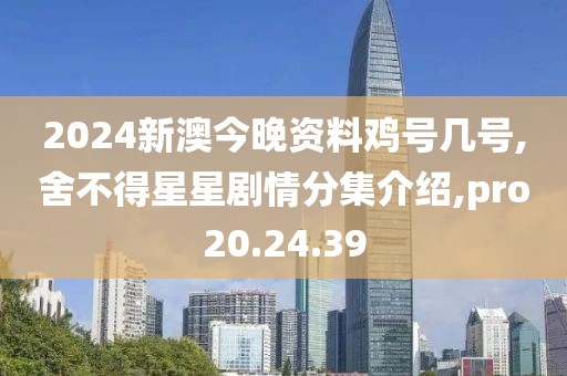 2024新澳今晚资料鸡号几号,舍不得星星剧情分集介绍,pro20.24.39