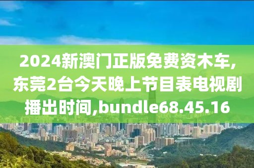 2024新澳门正版免费资木车,东莞2台今天晚上节目表电视剧播出时间,bundle68.45.16
