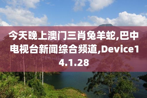 今天晚上澳门三肖兔羊蛇,巴中电视台新闻综合频道,Device14.1.28