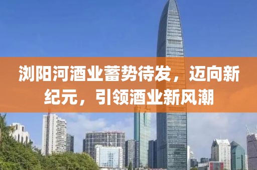 浏阳河酒业蓄势待发，迈向新纪元，引领酒业新风潮