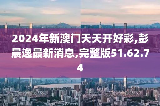 2024年新澳门天天开好彩,彭晨逸最新消息,完整版51.62.74