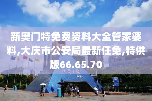 新奥门特免费资料大全管家婆料,大庆市公安局最新任免,特供版66.65.70