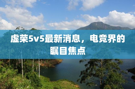 虚荣5v5最新消息，电竞界的瞩目焦点