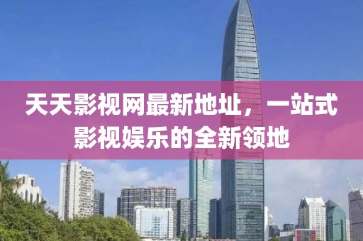 天天影视网最新地址，一站式影视娱乐的全新领地
