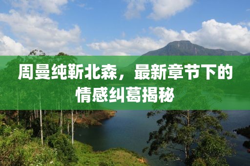 周曼纯靳北森，最新章节下的情感纠葛揭秘