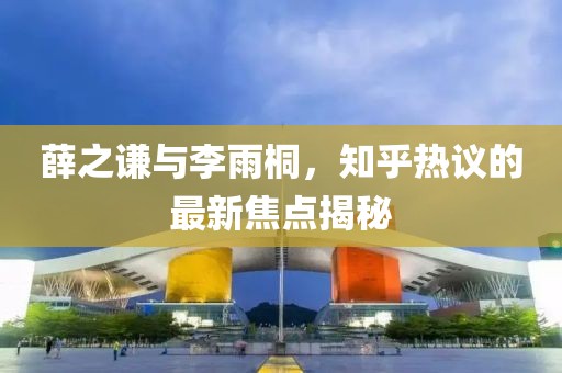 薛之谦与李雨桐，知乎热议的最新焦点揭秘