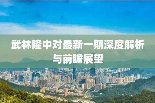 武林隆中对最新一期深度解析与前瞻展望