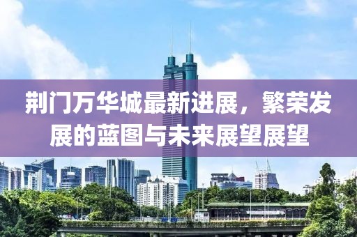荆门万华城最新进展，繁荣发展的蓝图与未来展望展望