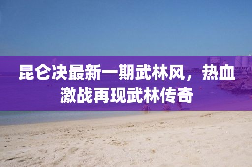 昆仑决最新一期武林风，热血激战再现武林传奇