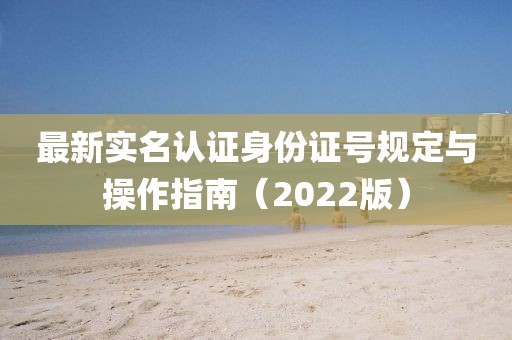 最新实名认证身份证号规定与操作指南（2022版）