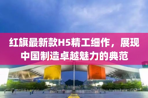 红旗最新款H5精工细作，展现中国制造卓越魅力的典范