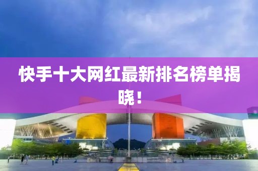 快手十大网红最新排名榜单揭晓！