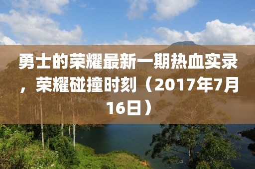 勇士的荣耀最新一期热血实录，荣耀碰撞时刻（2017年7月16日）