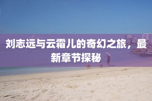 刘志远与云霜儿的奇幻之旅，最新章节探秘