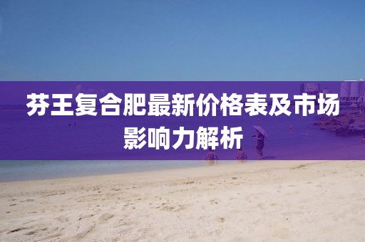 芬王复合肥最新价格表及市场影响力解析