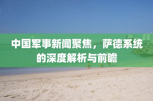中国军事新闻聚焦，萨德系统的深度解析与前瞻